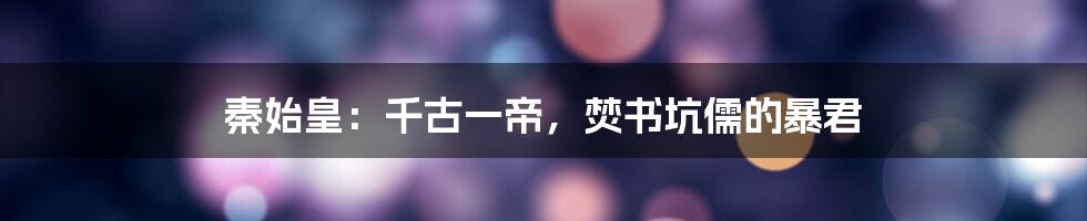 秦始皇：千古一帝，焚书坑儒的暴君