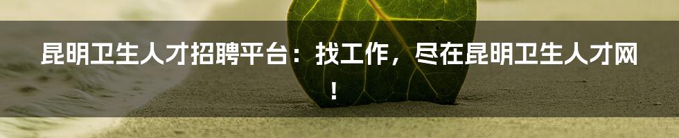 昆明卫生人才招聘平台：找工作，尽在昆明卫生人才网！