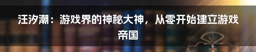 汪汐潮：游戏界的神秘大神，从零开始建立游戏帝国