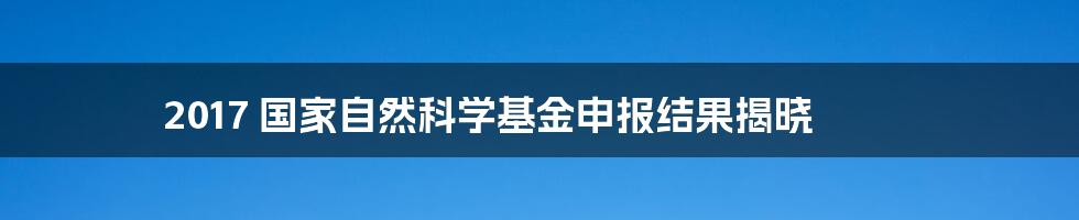 2017 国家自然科学基金申报结果揭晓