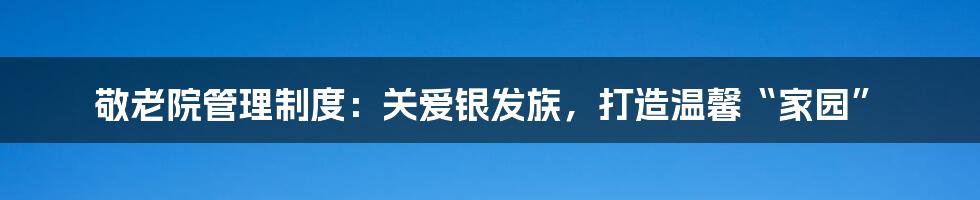 敬老院管理制度：关爱银发族，打造温馨“家园”