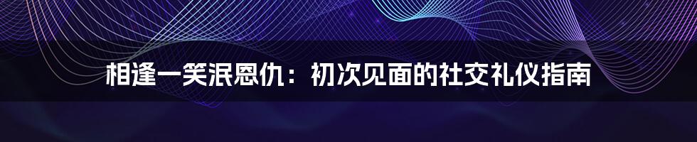 相逢一笑泯恩仇：初次见面的社交礼仪指南