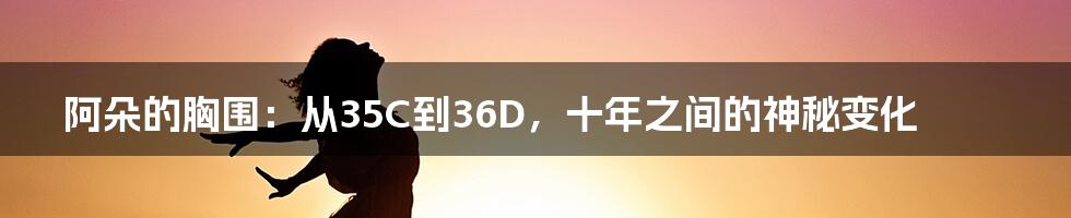 阿朵的胸围：从35C到36D，十年之间的神秘变化