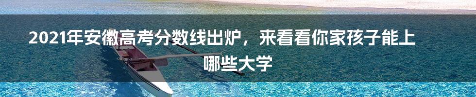 2021年安徽高考分数线出炉，来看看你家孩子能上哪些大学