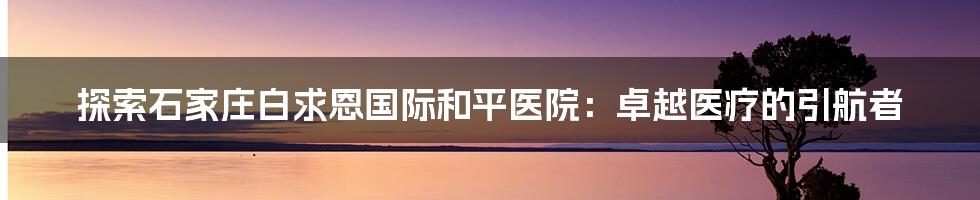 探索石家庄白求恩国际和平医院：卓越医疗的引航者