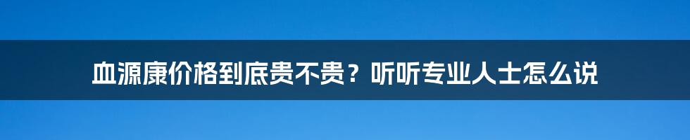 血源康价格到底贵不贵？听听专业人士怎么说