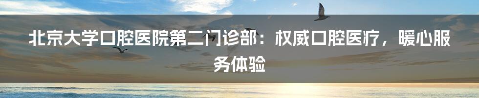 北京大学口腔医院第二门诊部：权威口腔医疗，暖心服务体验