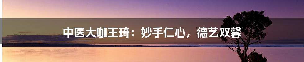 中医大咖王琦：妙手仁心，德艺双馨