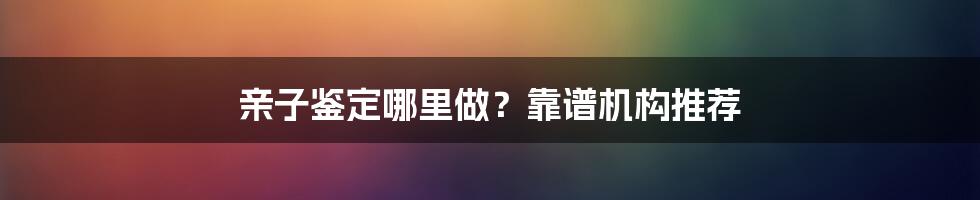 亲子鉴定哪里做？靠谱机构推荐