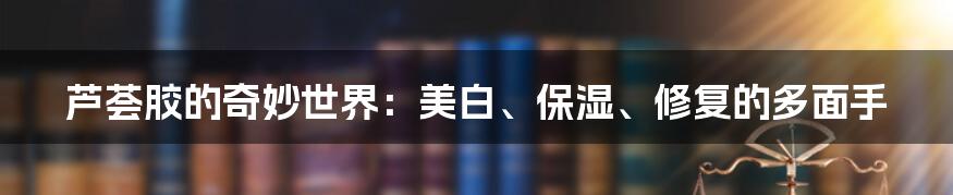 芦荟胶的奇妙世界：美白、保湿、修复的多面手