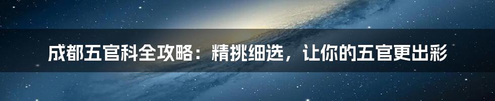 成都五官科全攻略：精挑细选，让你的五官更出彩