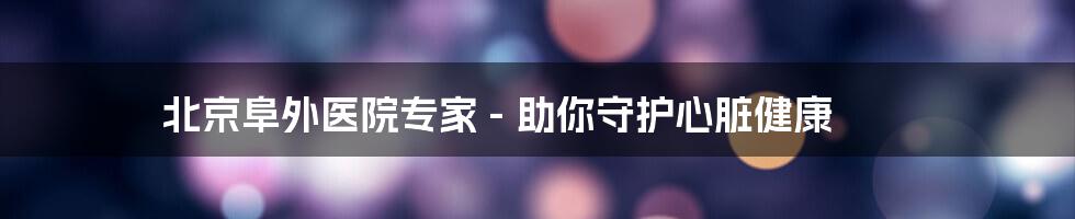 北京阜外医院专家 - 助你守护心脏健康