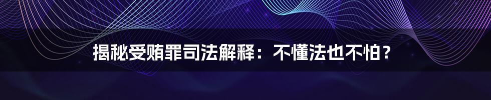 揭秘受贿罪司法解释：不懂法也不怕？