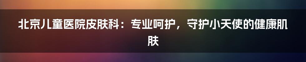 北京儿童医院皮肤科：专业呵护，守护小天使的健康肌肤