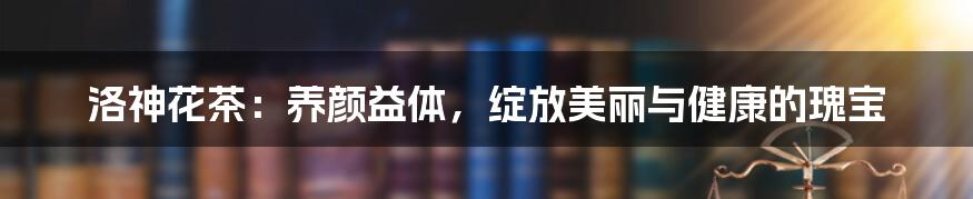 洛神花茶：养颜益体，绽放美丽与健康的瑰宝