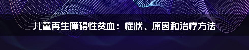 儿童再生障碍性贫血：症状、原因和治疗方法