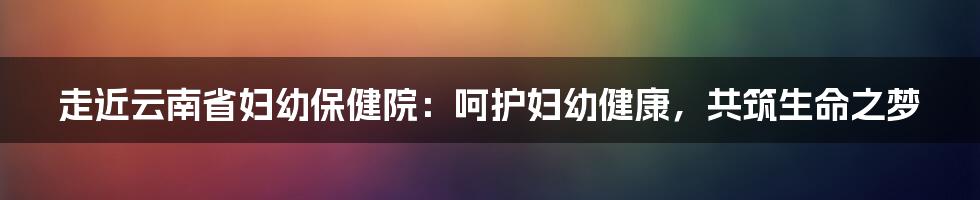 走近云南省妇幼保健院：呵护妇幼健康，共筑生命之梦