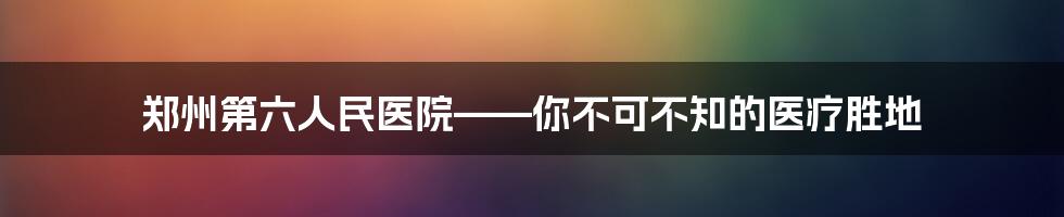 郑州第六人民医院——你不可不知的医疗胜地