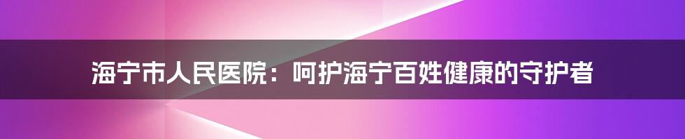 海宁市人民医院：呵护海宁百姓健康的守护者