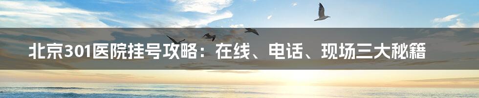 北京301医院挂号攻略：在线、电话、现场三大秘籍