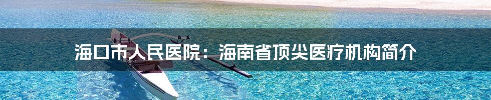 海口市人民医院：海南省顶尖医疗机构简介