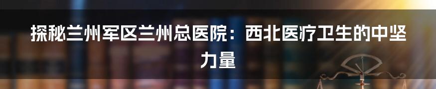 探秘兰州军区兰州总医院：西北医疗卫生的中坚力量