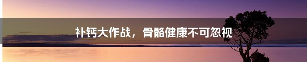 补钙大作战，骨骼健康不可忽视