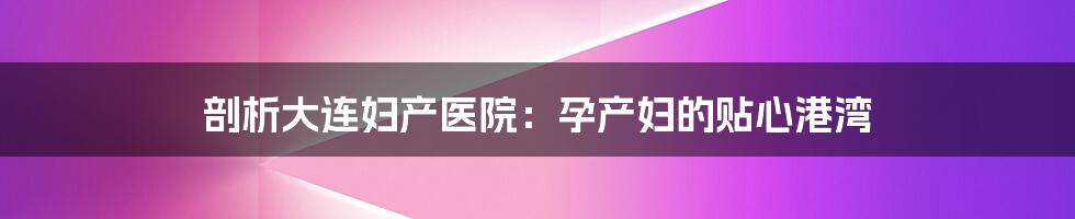 剖析大连妇产医院：孕产妇的贴心港湾