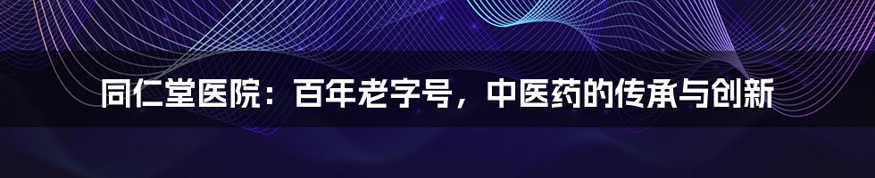 同仁堂医院：百年老字号，中医药的传承与创新