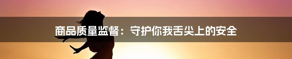 商品质量监督：守护你我舌尖上的安全