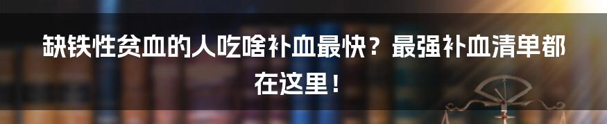 缺铁性贫血的人吃啥补血最快？最强补血清单都在这里！