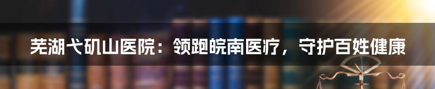 芜湖弋矶山医院：领跑皖南医疗，守护百姓健康