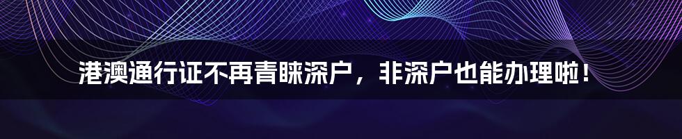 港澳通行证不再青睐深户，非深户也能办理啦！