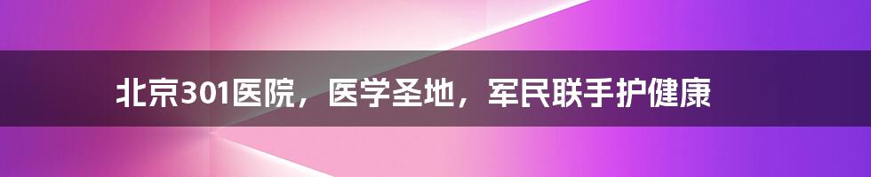 北京301医院，医学圣地，军民联手护健康