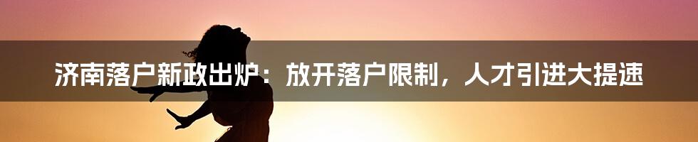 济南落户新政出炉：放开落户限制，人才引进大提速