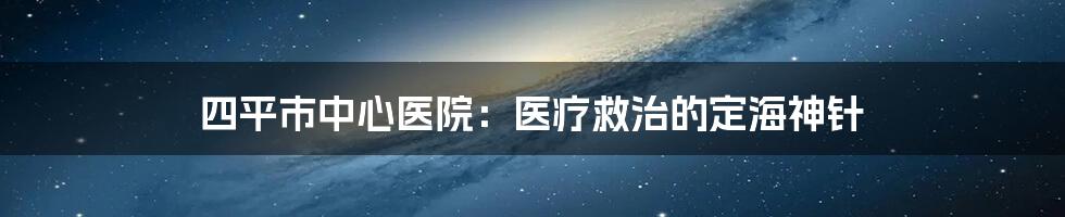 四平市中心医院：医疗救治的定海神针