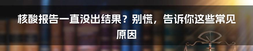 核酸报告一直没出结果？别慌，告诉你这些常见原因