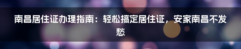 南昌居住证办理指南：轻松搞定居住证，安家南昌不发愁