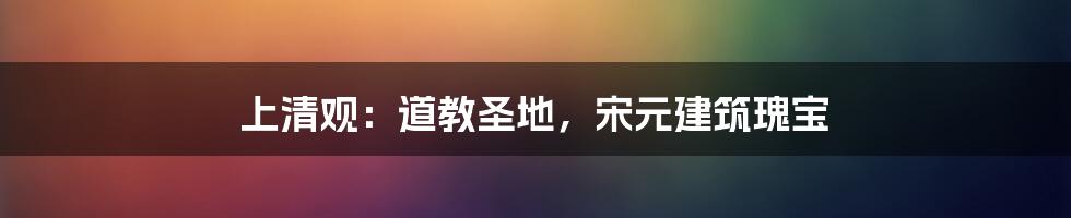 上清观：道教圣地，宋元建筑瑰宝