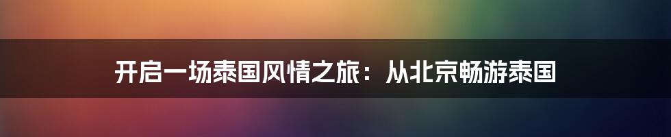 开启一场泰国风情之旅：从北京畅游泰国