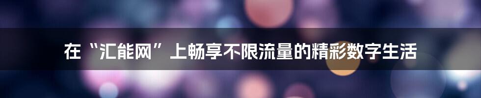 在“汇能网”上畅享不限流量的精彩数字生活