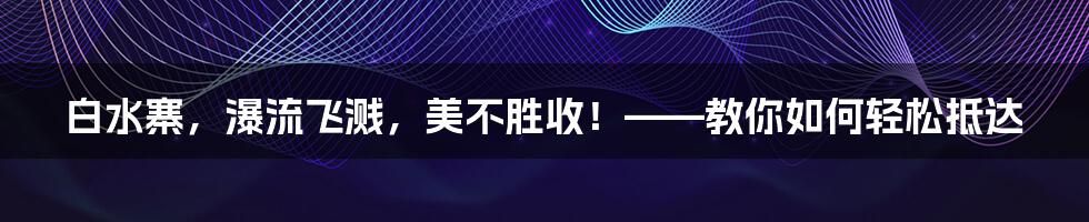 白水寨，瀑流飞溅，美不胜收！——教你如何轻松抵达