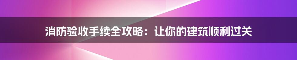 消防验收手续全攻略：让你的建筑顺利过关