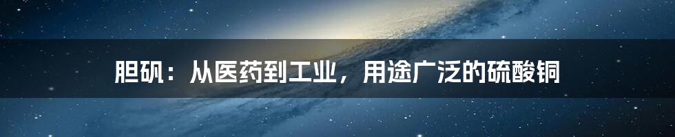 胆矾：从医药到工业，用途广泛的硫酸铜