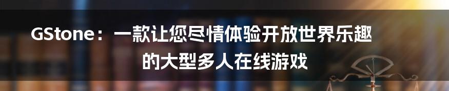 GStone：一款让您尽情体验开放世界乐趣的大型多人在线游戏