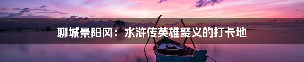 聊城景阳冈：水浒传英雄聚义的打卡地