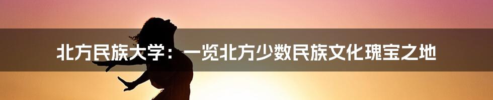 北方民族大学：一览北方少数民族文化瑰宝之地