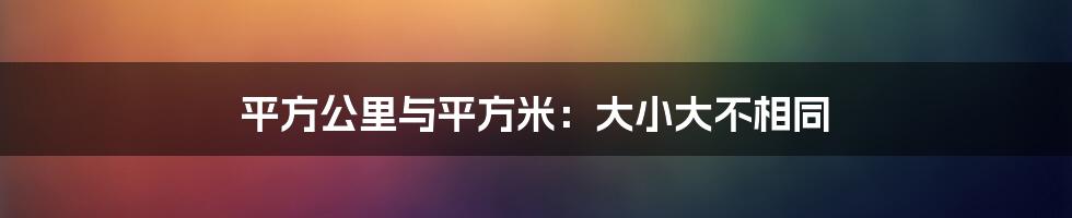 平方公里与平方米：大小大不相同