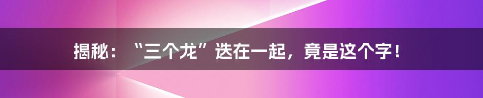 揭秘：“三个龙”迭在一起，竟是这个字！