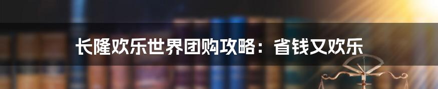 长隆欢乐世界团购攻略：省钱又欢乐